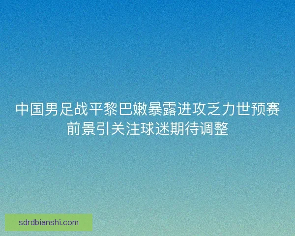中国男足战平黎巴嫩暴露进攻乏力世预赛前景引关注球迷期待调整