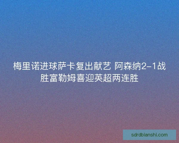 梅里诺进球萨卡复出献艺 阿森纳2-1战胜富勒姆喜迎英超两连胜