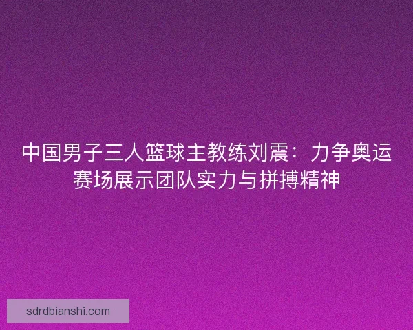 中国男子三人篮球主教练刘震：力争奥运赛场展示团队实力与拼搏精神