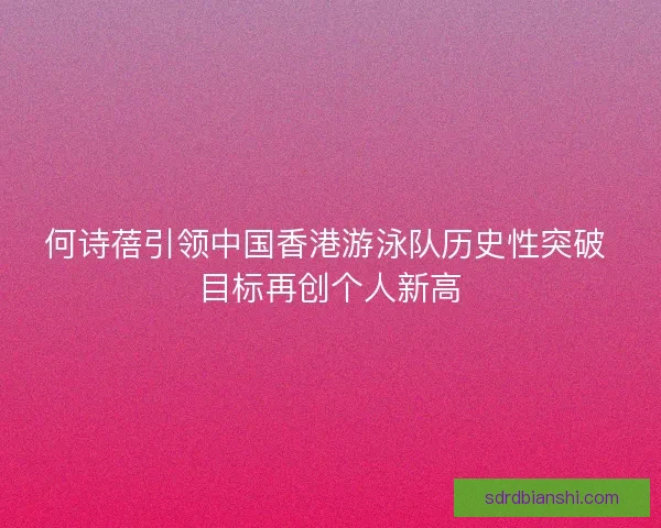 何诗蓓引领中国香港游泳队历史性突破 目标再创个人新高