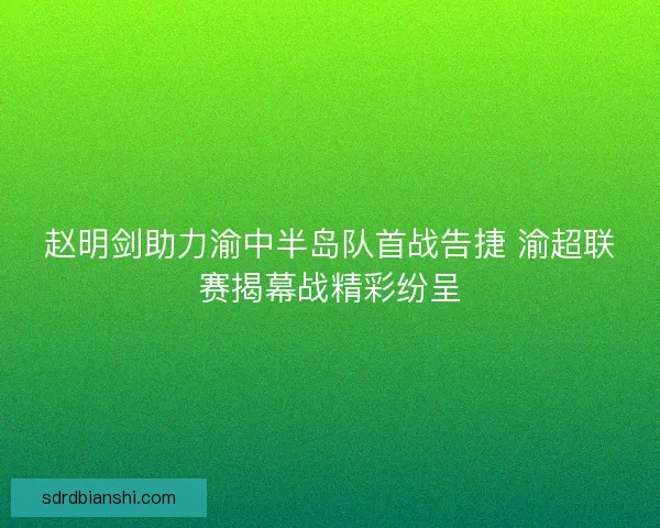 赵明剑助力渝中半岛队首战告捷 渝超联赛揭幕战精彩纷呈