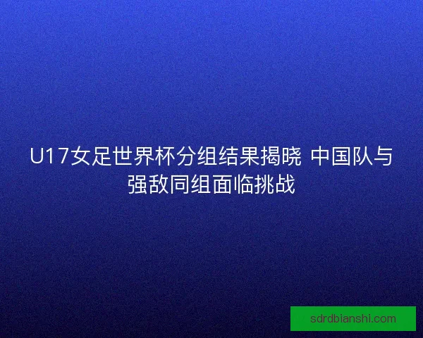 U17女足世界杯分组结果揭晓 中国队与强敌同组面临挑战