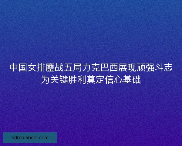 中国女排鏖战五局力克巴西展现顽强斗志为关键胜利奠定信心基础