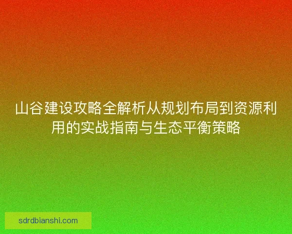 山谷建设攻略全解析从规划布局到资源利用的实战指南与生态平衡策略