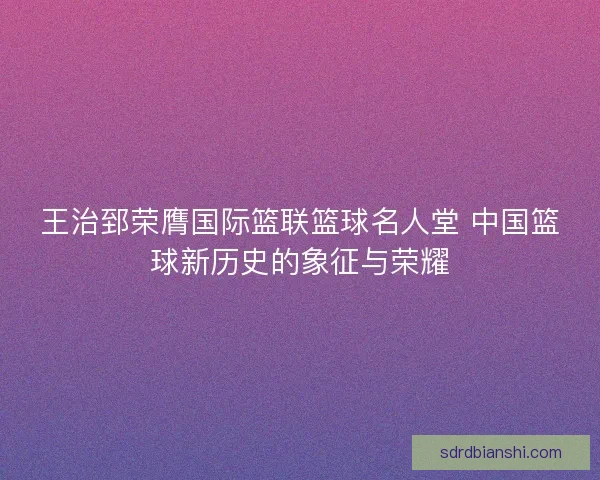 王治郅荣膺国际篮联篮球名人堂 中国篮球新历史的象征与荣耀