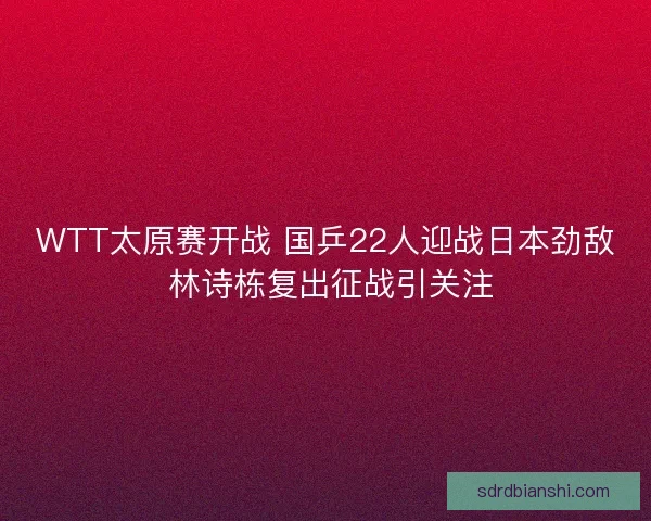 WTT太原赛开战 国乒22人迎战日本劲敌 林诗栋复出征战引关注