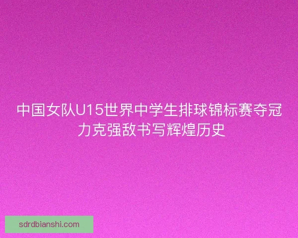 中国女队U15世界中学生排球锦标赛夺冠 力克强敌书写辉煌历史
