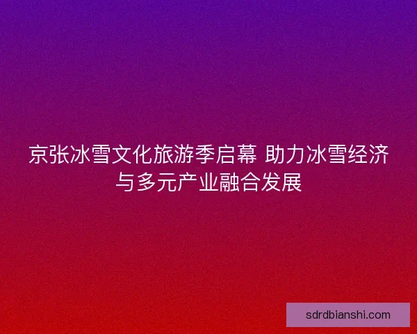 京张冰雪文化旅游季启幕 助力冰雪经济与多元产业融合发展