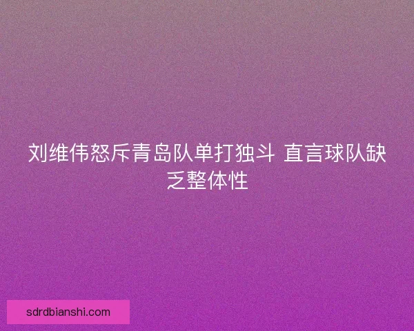 刘维伟怒斥青岛队单打独斗 直言球队缺乏整体性