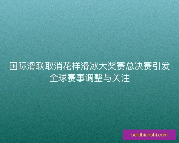 国际滑联取消花样滑冰大奖赛总决赛引发全球赛事调整与关注