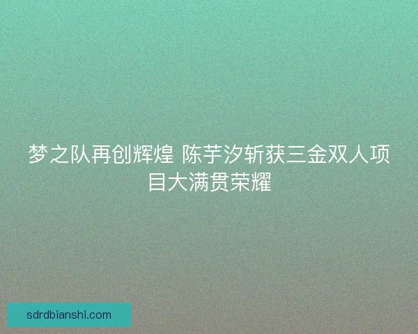 梦之队再创辉煌 陈芋汐斩获三金双人项目大满贯荣耀