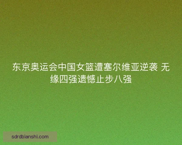 东京奥运会中国女篮遭塞尔维亚逆袭 无缘四强遗憾止步八强
