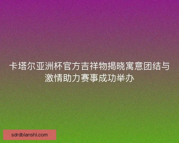 卡塔尔亚洲杯官方吉祥物揭晓寓意团结与激情助力赛事成功举办