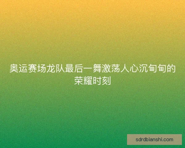 奥运赛场龙队最后一舞激荡人心沉甸甸的荣耀时刻