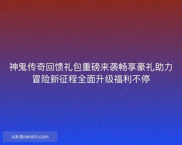 神鬼传奇回馈礼包重磅来袭畅享豪礼助力冒险新征程全面升级福利不停