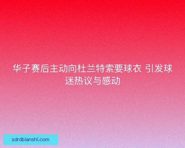 华子赛后主动向杜兰特索要球衣 引发球迷热议与感动