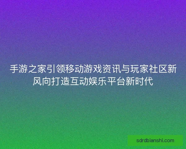 手游之家引领移动游戏资讯与玩家社区新风向打造互动娱乐平台新时代