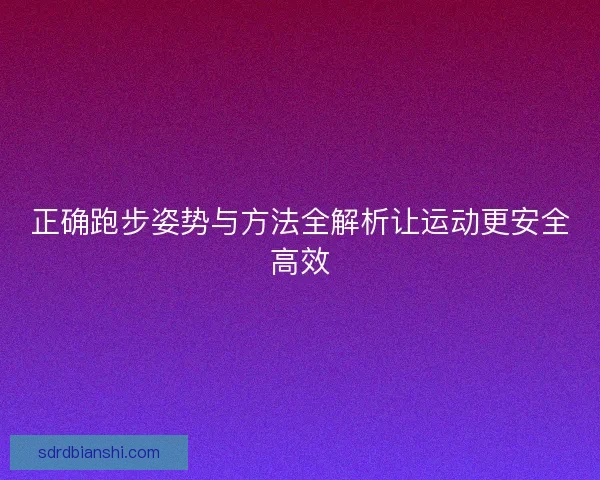 正确跑步姿势与方法全解析让运动更安全高效