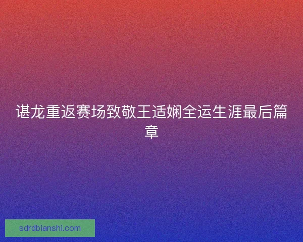 谌龙重返赛场致敬王适娴全运生涯最后篇章