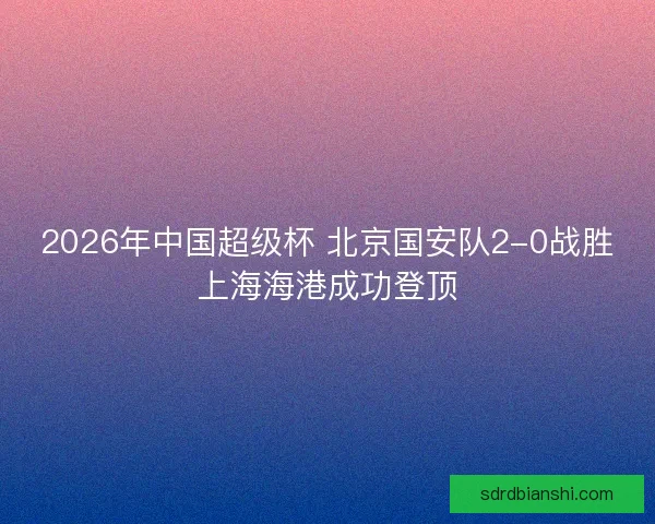 2026年中国超级杯 北京国安队2-0战胜上海海港成功登顶