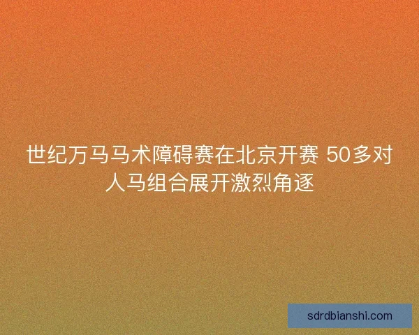 世纪万马马术障碍赛在北京开赛 50多对人马组合展开激烈角逐