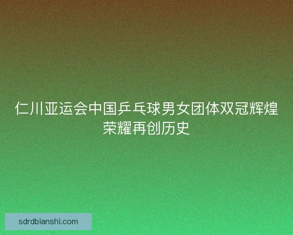 仁川亚运会中国乒乓球男女团体双冠辉煌荣耀再创历史