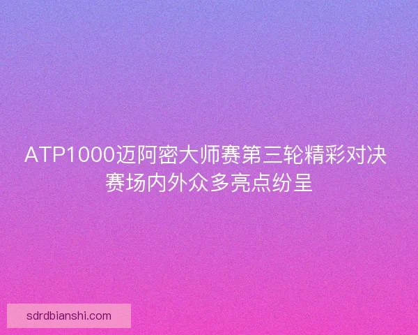 ATP1000迈阿密大师赛第三轮精彩对决 赛场内外众多亮点纷呈