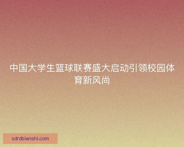 中国大学生篮球联赛盛大启动引领校园体育新风尚