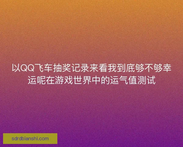 以QQ飞车抽奖记录来看我到底够不够幸运呢在游戏世界中的运气值测试