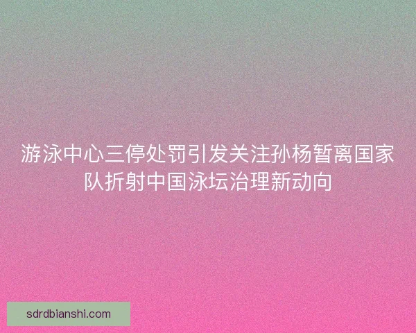 游泳中心三停处罚引发关注孙杨暂离国家队折射中国泳坛治理新动向